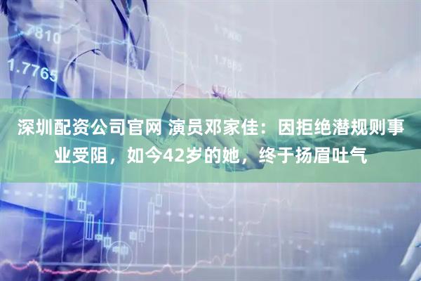 深圳配资公司官网 演员邓家佳：因拒绝潜规则事业受阻，如今42岁的她，终于扬眉吐气