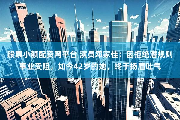 股票小额配资网平台 演员邓家佳：因拒绝潜规则事业受阻，如今42岁的她，终于扬眉吐气