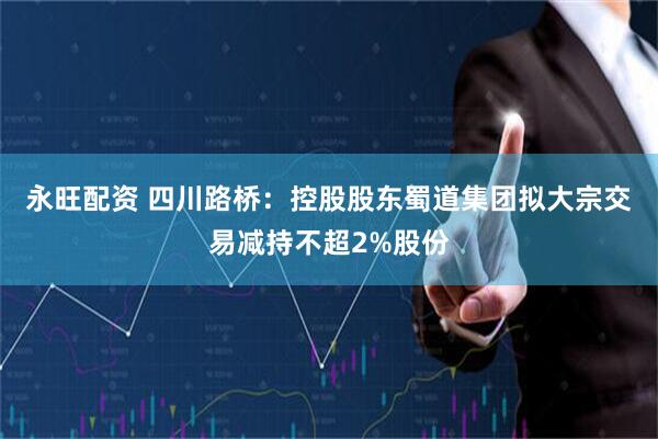 永旺配资 四川路桥：控股股东蜀道集团拟大宗交易减持不超2%股份