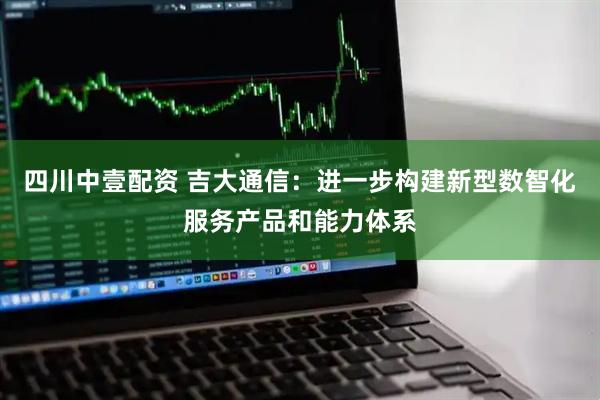 四川中壹配资 吉大通信：进一步构建新型数智化服务产品和能力体系