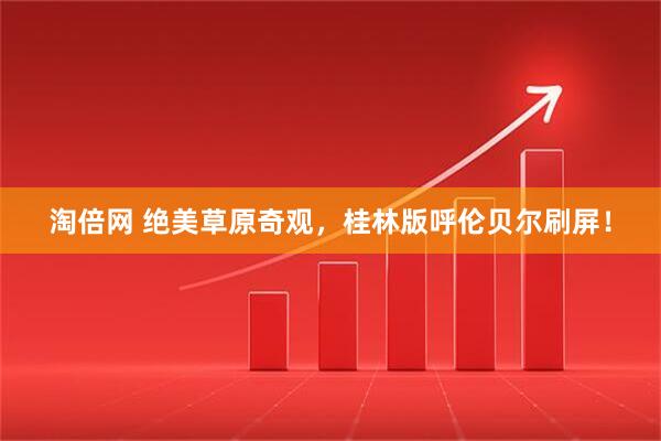 淘倍网 绝美草原奇观，桂林版呼伦贝尔刷屏！