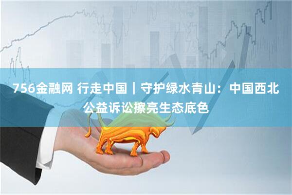 756金融网 行走中国｜守护绿水青山：中国西北公益诉讼擦亮生态底色