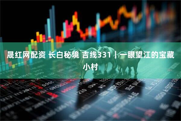 晟红网配资 长白秘境 吉线331｜一眼望江的宝藏小村