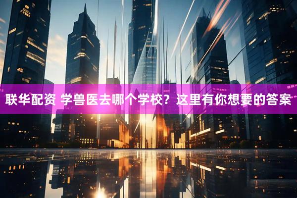 联华配资 学兽医去哪个学校？这里有你想要的答案