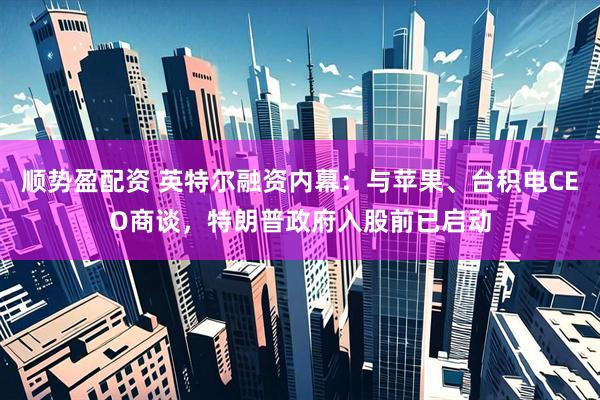 顺势盈配资 英特尔融资内幕：与苹果、台积电CEO商谈，特朗普政府入股前已启动