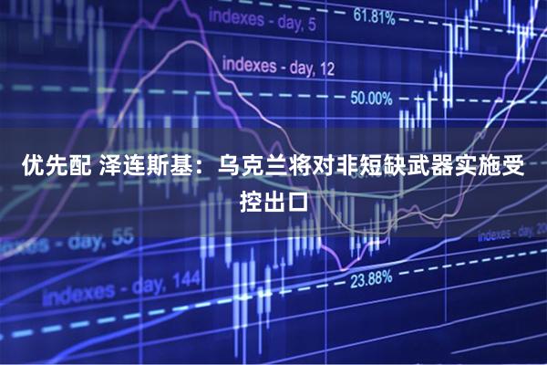 优先配 泽连斯基：乌克兰将对非短缺武器实施受控出口