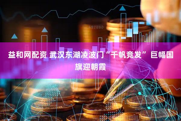 益和网配资 武汉东湖凌波门“千帆竞发” 巨幅国旗迎朝霞