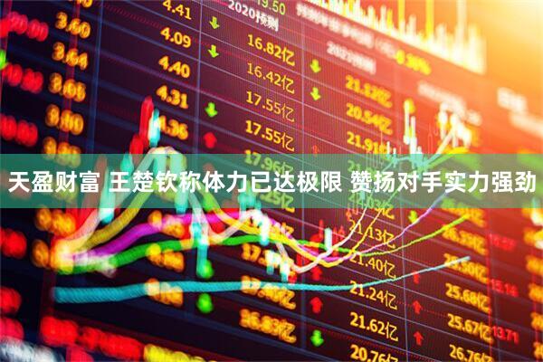 天盈财富 王楚钦称体力已达极限 赞扬对手实力强劲