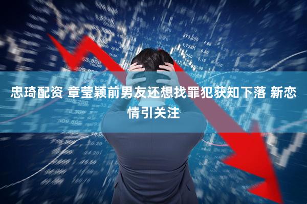 忠琦配资 章莹颖前男友还想找罪犯获知下落 新恋情引关注
