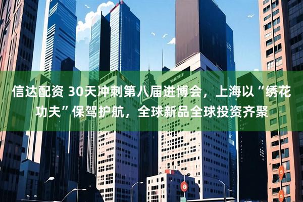 信达配资 30天冲刺第八届进博会，上海以“绣花功夫”保驾护航，全球新品全球投资齐聚