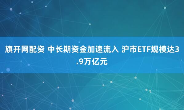 旗开网配资 中长期资金加速流入 沪市ETF规模达3.9万亿元