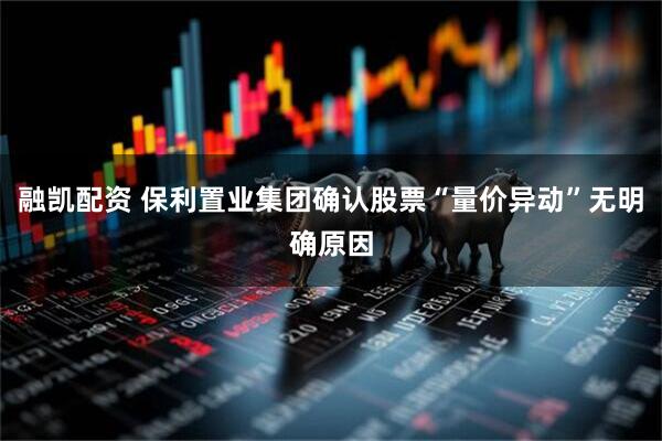 融凯配资 保利置业集团确认股票“量价异动”无明确原因