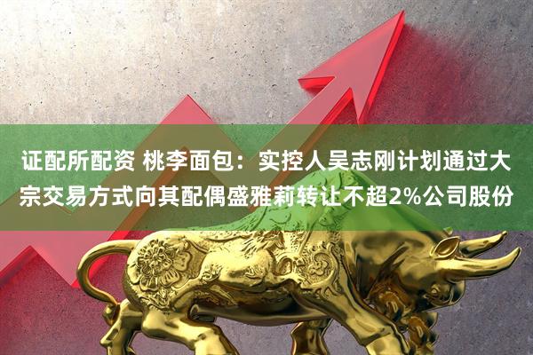 证配所配资 桃李面包：实控人吴志刚计划通过大宗交易方式向其配偶盛雅莉转让不超2%公司股份