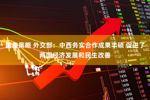 国鑫策略 外交部：中西务实合作成果丰硕 促进了两国经济发展和民生改善