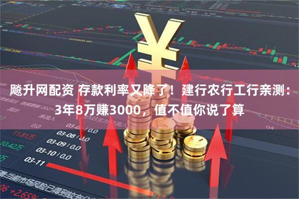 飚升网配资 存款利率又降了！建行农行工行亲测：3年8万赚3000，值不值你说了算
