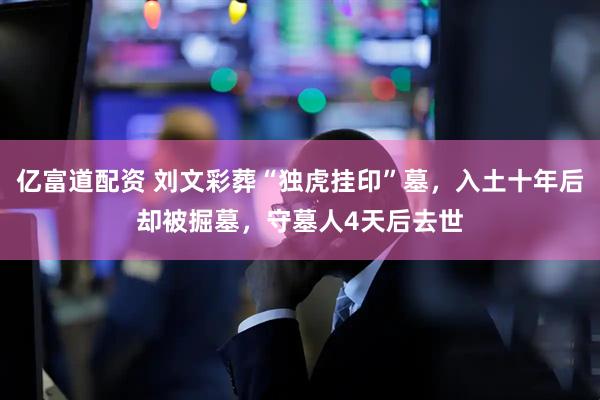 亿富道配资 刘文彩葬“独虎挂印”墓，入土十年后却被掘墓，守墓人4天后去世