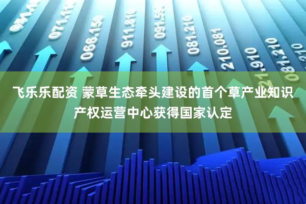 飞乐乐配资 蒙草生态牵头建设的首个草产业知识产权运营中心获得国家认定